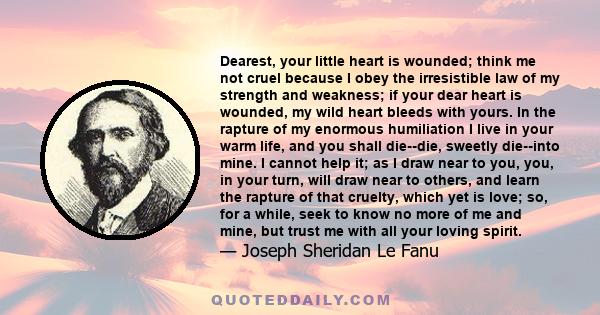 Dearest, your little heart is wounded; think me not cruel because I obey the irresistible law of my strength and weakness; if your dear heart is wounded, my wild heart bleeds with yours. In the rapture of my enormous