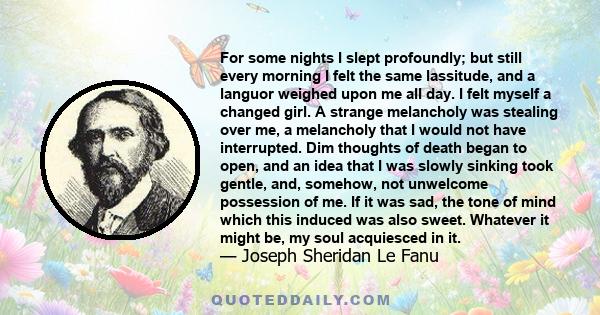 For some nights I slept profoundly; but still every morning I felt the same lassitude, and a languor weighed upon me all day. I felt myself a changed girl. A strange melancholy was stealing over me, a melancholy that I