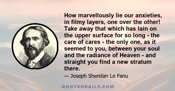 How marvellously lie our anxieties, in filmy layers, one over the other! Take away that which has lain on the upper surface for so long - the care of cares - the only one, as it seemed to you, between your soul and the