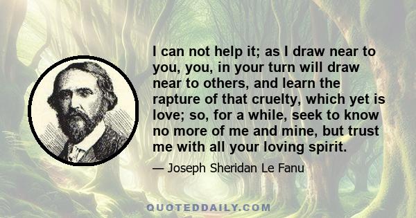 I can not help it; as I draw near to you, you, in your turn will draw near to others, and learn the rapture of that cruelty, which yet is love; so, for a while, seek to know no more of me and mine, but trust me with all 