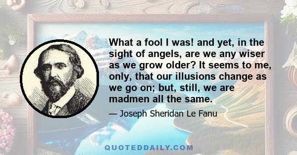 What a fool I was! and yet, in the sight of angels, are we any wiser as we grow older? It seems to me, only, that our illusions change as we go on; but, still, we are madmen all the same.