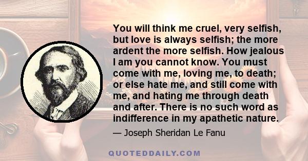 You will think me cruel, very selfish, but love is always selfish; the more ardent the more selfish. How jealous I am you cannot know. You must come with me, loving me, to death; or else hate me, and still come with me, 