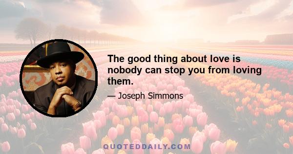 The good thing about love is nobody can stop you from loving them.