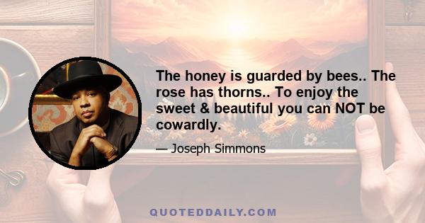 The honey is guarded by bees.. The rose has thorns.. To enjoy the sweet & beautiful you can NOT be cowardly.