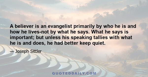 A believer is an evangelist primarily by who he is and how he lives-not by what he says. What he says is important; but unless his speaking tallies with what he is and does, he had better keep quiet.