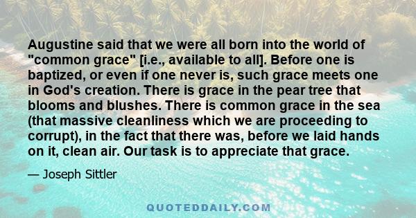 Augustine said that we were all born into the world of common grace [i.e., available to all]. Before one is baptized, or even if one never is, such grace meets one in God's creation. There is grace in the pear tree that 