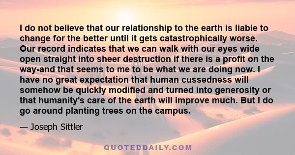 I do not believe that our relationship to the earth is liable to change for the better until it gets catastrophically worse. Our record indicates that we can walk with our eyes wide open straight into sheer destruction