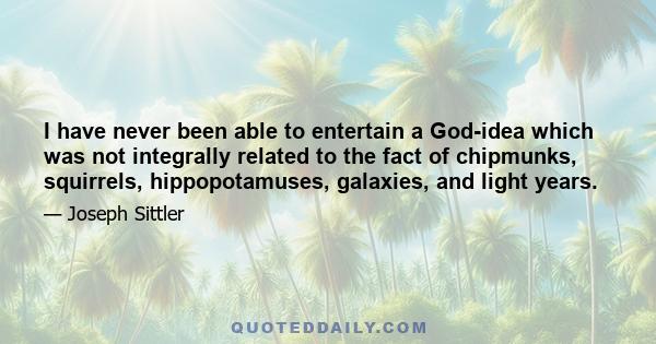 I have never been able to entertain a God-idea which was not integrally related to the fact of chipmunks, squirrels, hippopotamuses, galaxies, and light years.