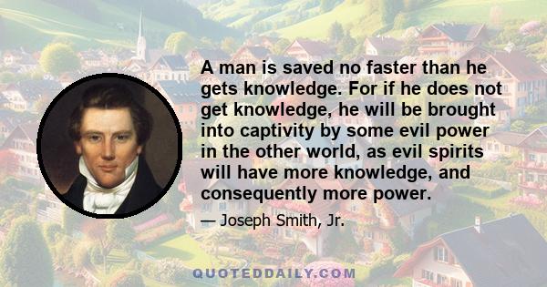 A man is saved no faster than he gets knowledge. For if he does not get knowledge, he will be brought into captivity by some evil power in the other world, as evil spirits will have more knowledge, and consequently more 