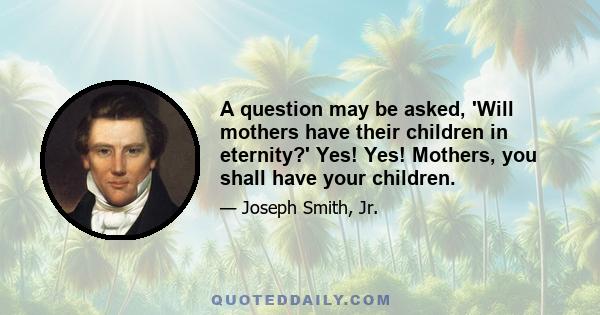 A question may be asked, 'Will mothers have their children in eternity?' Yes! Yes! Mothers, you shall have your children.