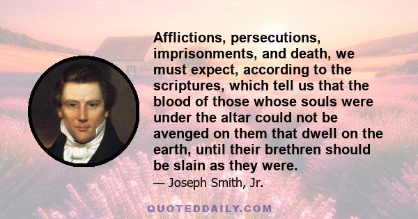 Afflictions, persecutions, imprisonments, and death, we must expect, according to the scriptures, which tell us that the blood of those whose souls were under the altar could not be avenged on them that dwell on the