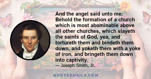 And the angel said unto me: Behold the formation of a church which is most abominable above all other churches, which slayeth the saints of God, yea, and tortureth them and bindeth them down, and yoketh them with a yoke 