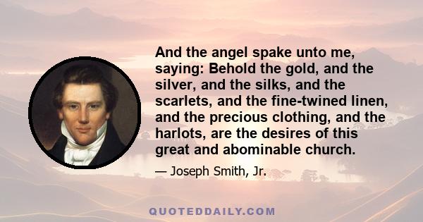 And the angel spake unto me, saying: Behold the gold, and the silver, and the silks, and the scarlets, and the fine-twined linen, and the precious clothing, and the harlots, are the desires of this great and abominable