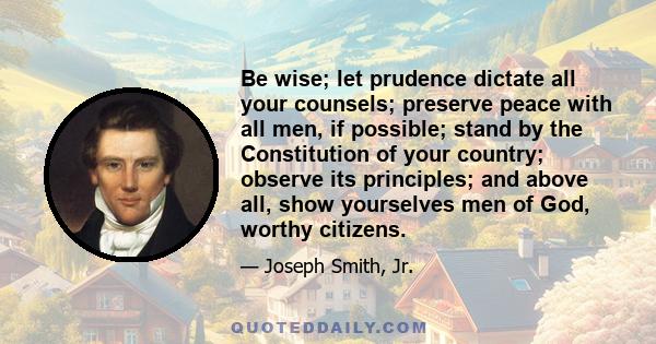 Be wise; let prudence dictate all your counsels; preserve peace with all men, if possible; stand by the Constitution of your country; observe its principles; and above all, show yourselves men of God, worthy citizens.