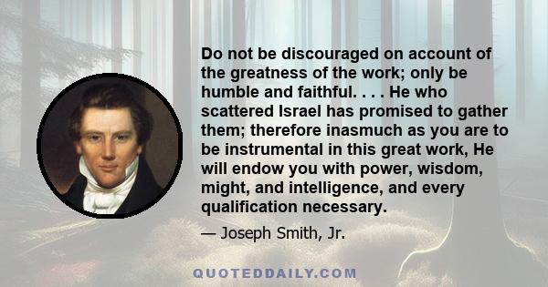 Do not be discouraged on account of the greatness of the work; only be humble and faithful. . . . He who scattered Israel has promised to gather them; therefore inasmuch as you are to be instrumental in this great work, 