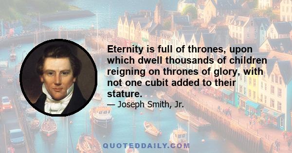 Eternity is full of thrones, upon which dwell thousands of children reigning on thrones of glory, with not one cubit added to their stature.