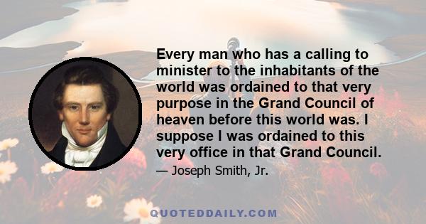 Every man who has a calling to minister to the inhabitants of the world was ordained to that very purpose in the Grand Council of heaven before this world was. I suppose I was ordained to this very office in that Grand