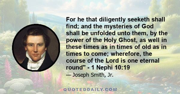 For he that diligently seeketh shall find; and the mysteries of God shall be unfolded unto them, by the power of the Holy Ghost, as well in these times as in times of old as in times to come; wherefore, the course of