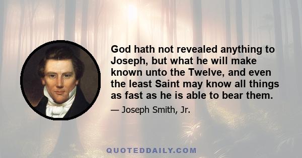 God hath not revealed anything to Joseph, but what he will make known unto the Twelve, and even the least Saint may know all things as fast as he is able to bear them.