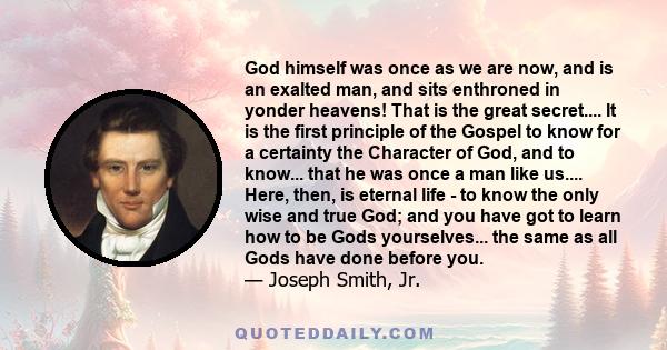 God himself was once as we are now, and is an exalted man, and sits enthroned in yonder heavens! That is the great secret.... It is the first principle of the Gospel to know for a certainty the Character of God, and to