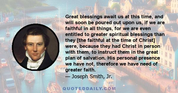 Great blessings await us at this time, and will soon be poured out upon us, if we are faithful in all things, for we are even entitled to greater spiritual blessings than they [the faithful at the time of Christ] were,