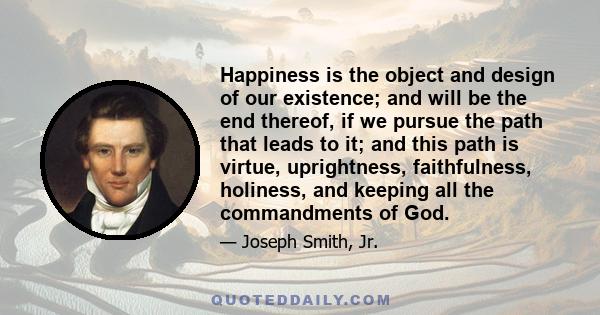 Happiness is the object and design of our existence; and will be the end thereof, if we pursue the path that leads to it; and this path is virtue, uprightness, faithfulness, holiness, and keeping all the commandments of 