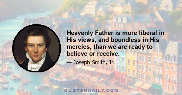 Heavenly Father is more liberal in His views, and boundless in His mercies, than we are ready to believe or receive.