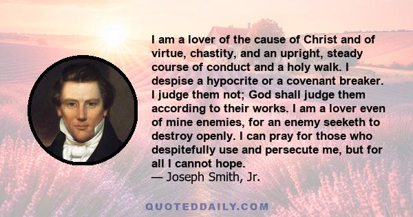 I am a lover of the cause of Christ and of virtue, chastity, and an upright, steady course of conduct and a holy walk. I despise a hypocrite or a covenant breaker. I judge them not; God shall judge them according to