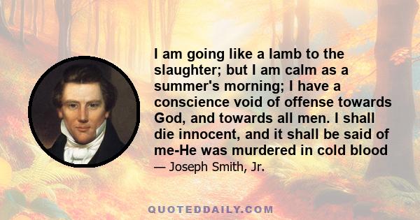 I am going like a lamb to the slaughter; but I am calm as a summer's morning; I have a conscience void of offense towards God, and towards all men. I shall die innocent, and it shall be said of me-He was murdered in