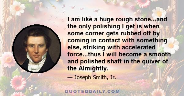 I am like a huge rough stone...and the only polishing I get is when some corner gets rubbed off by coming in contact with something else, striking with accelerated force...thus I will become a smooth and polished shaft