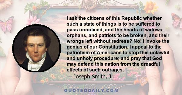 I ask the citizens of this Republic whether such a state of things is to be suffered to pass unnoticed, and the hearts of widows, orphans, and patriots to be broken, and their wrongs left without redress? No! I invoke