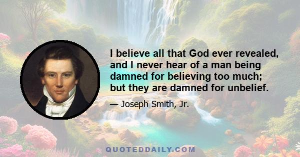 I believe all that God ever revealed, and I never hear of a man being damned for believing too much; but they are damned for unbelief.