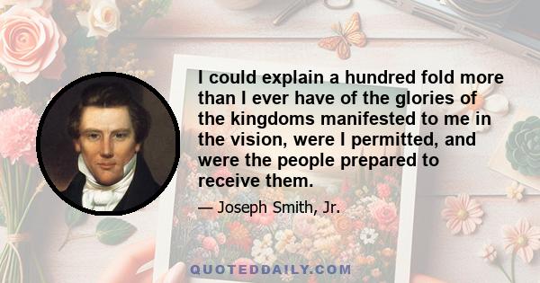 I could explain a hundred fold more than I ever have of the glories of the kingdoms manifested to me in the vision, were I permitted, and were the people prepared to receive them.