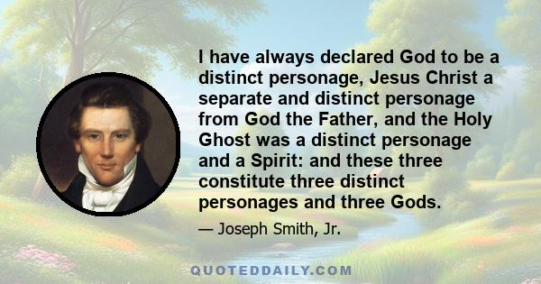 I have always declared God to be a distinct personage, Jesus Christ a separate and distinct personage from God the Father, and the Holy Ghost was a distinct personage and a Spirit: and these three constitute three