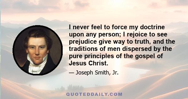 I never feel to force my doctrine upon any person; I rejoice to see prejudice give way to truth, and the traditions of men dispersed by the pure principles of the gospel of Jesus Christ.