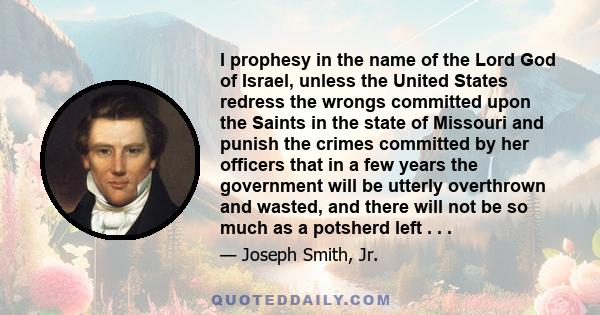 I prophesy in the name of the Lord God of Israel, unless the United States redress the wrongs committed upon the Saints in the state of Missouri and punish the crimes committed by her officers that in a few years the