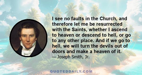 I see no faults in the Church, and therefore let me be resurrected with the Saints, whether I ascend to heaven or descend to hell, or go to any other place. And if we go to hell, we will turn the devils out of doors and 