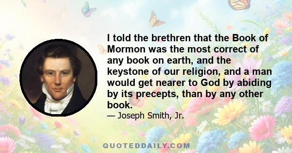 I told the brethren that the Book of Mormon was the most correct of any book on earth, and the keystone of our religion, and a man would get nearer to God by abiding by its precepts, than by any other book.