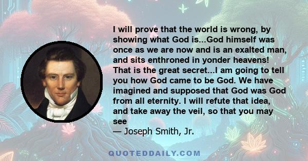 I will prove that the world is wrong, by showing what God is...God himself was once as we are now and is an exalted man, and sits enthroned in yonder heavens! That is the great secret...I am going to tell you how God