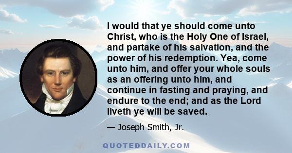 I would that ye should come unto Christ, who is the Holy One of Israel, and partake of his salvation, and the power of his redemption. Yea, come unto him, and offer your whole souls as an offering unto him, and continue 