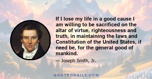 If I lose my life in a good cause I am willing to be sacrificed on the altar of virtue, righteousness and truth, in maintaining the laws and Constitution of the United States, if need be, for the general good of mankind.