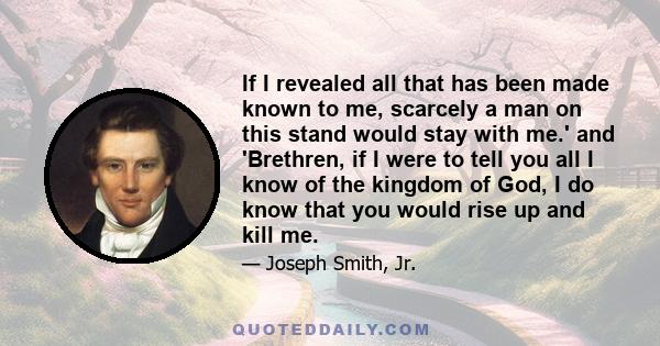 If I revealed all that has been made known to me, scarcely a man on this stand would stay with me.' and 'Brethren, if I were to tell you all I know of the kingdom of God, I do know that you would rise up and kill me.