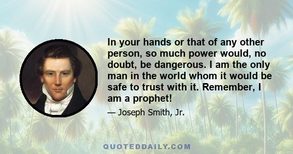 In your hands or that of any other person, so much power would, no doubt, be dangerous. I am the only man in the world whom it would be safe to trust with it. Remember, I am a prophet!