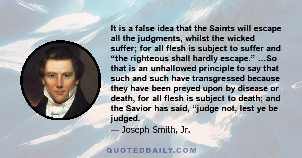 It is a false idea that the Saints will escape all the judgments, whilst the wicked suffer; for all flesh is subject to suffer and “the righteous shall hardly escape.” …So that is an unhallowed principle to say that