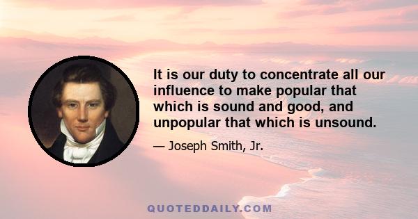 It is our duty to concentrate all our influence to make popular that which is sound and good, and unpopular that which is unsound.