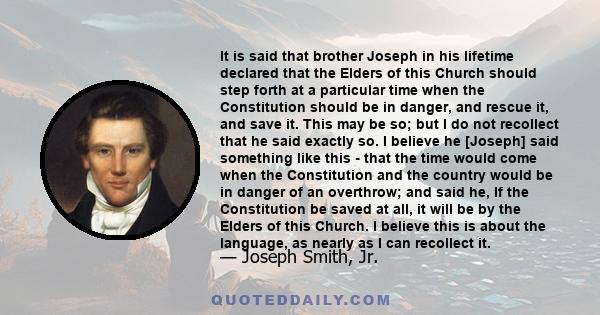 It is said that brother Joseph in his lifetime declared that the Elders of this Church should step forth at a particular time when the Constitution should be in danger, and rescue it, and save it. This may be so; but I