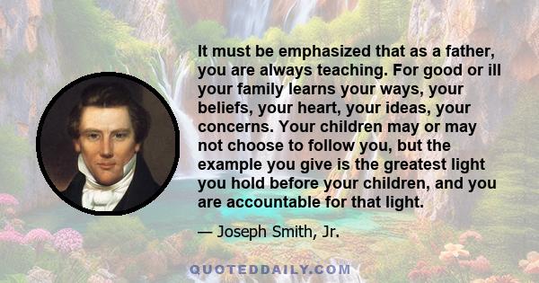 It must be emphasized that as a father, you are always teaching. For good or ill your family learns your ways, your beliefs, your heart, your ideas, your concerns. Your children may or may not choose to follow you, but