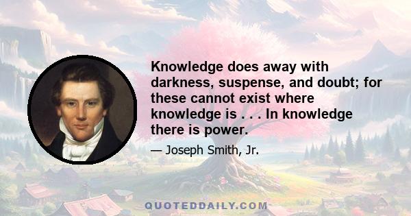 Knowledge does away with darkness, suspense, and doubt; for these cannot exist where knowledge is . . . In knowledge there is power.