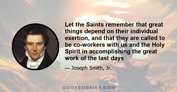 Let the Saints remember that great things depend on their individual exertion, and that they are called to be co-workers with us and the Holy Spirit in accomplishing the great work of the last days