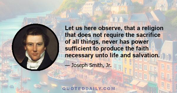 Let us here observe, that a religion that does not require the sacrifice of all things, never has power sufficient to produce the faith necessary unto life and salvation.